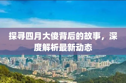 探寻四月大傻背后的故事，深度解析最新动态