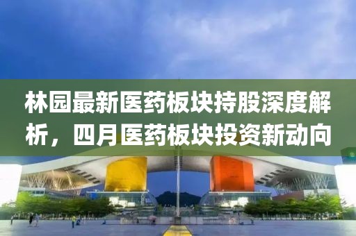 林园最新医药板块持股深度解析，四月医药板块投资新动向