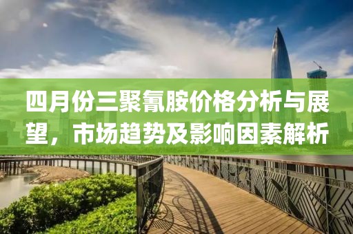 四月份三聚氰胺价格分析与展望，市场趋势及影响因素解析