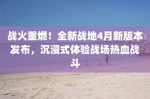战火重燃！全新战地4月新版本发布，沉浸式体验战场热血战斗