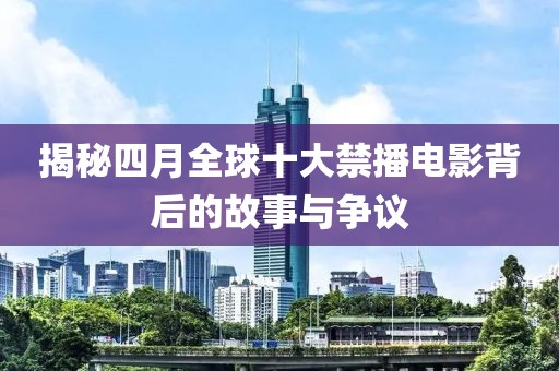 揭秘四月全球十大禁播电影背后的故事与争议