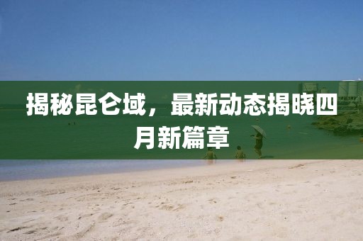 揭秘昆仑域，最新动态揭晓四月新篇章
