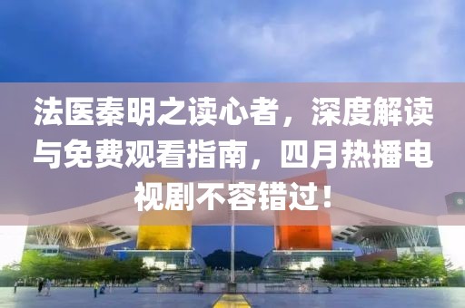 法医秦明之读心者，深度解读与免费观看指南，四月热播电视剧不容错过！