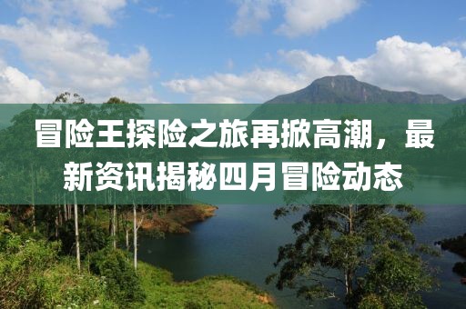 冒险王探险之旅再掀高潮，最新资讯揭秘四月冒险动态