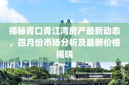 揭秘胥口胥江湾房产最新动态，四月份市场分析及最新价格揭晓
