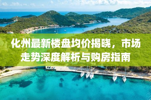 化州最新楼盘均价揭晓，市场走势深度解析与购房指南