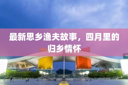 最新思乡渔夫故事，四月里的归乡情怀