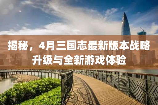 揭秘，4月三国志最新版本战略升级与全新游戏体验