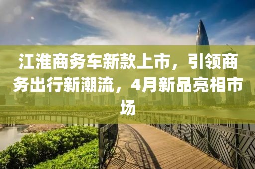 江淮商务车新款上市，引领商务出行新潮流，4月新品亮相市场