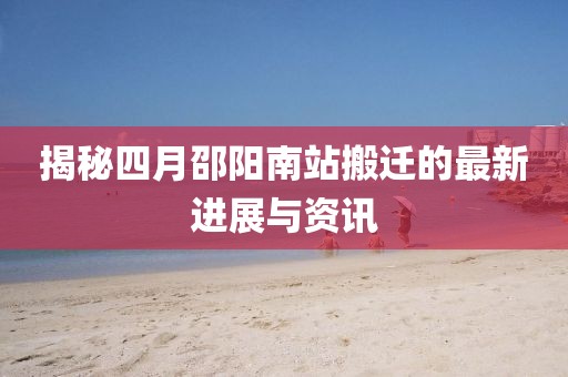 揭秘四月邵阳南站搬迁的最新进展与资讯
