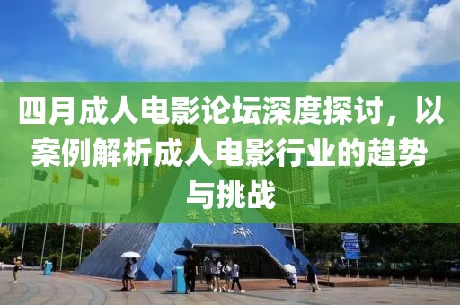 四月成人电影论坛深度探讨，以案例解析成人电影行业的趋势与挑战