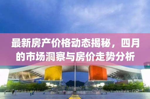 最新房产价格动态揭秘，四月的市场洞察与房价走势分析