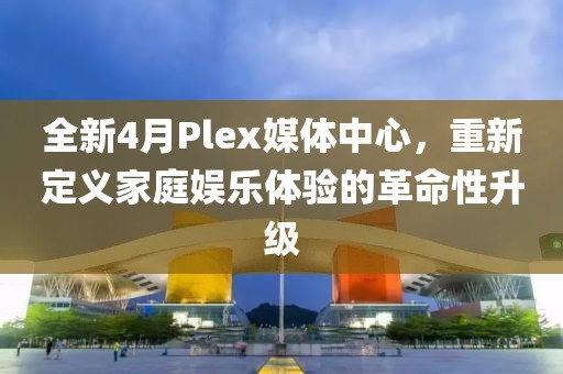 全新4月Plex媒体中心，重新定义家庭娱乐体验的革命性升级