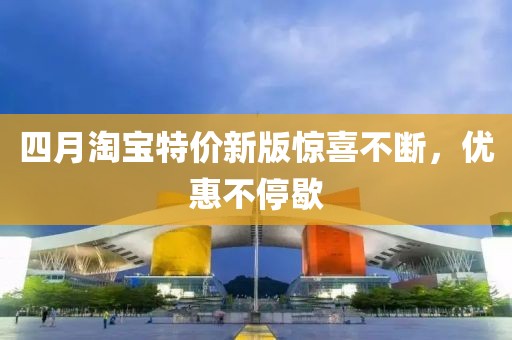 四月淘宝特价新版惊喜不断，优惠不停歇