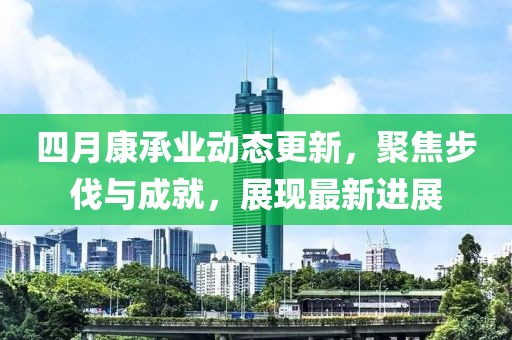 四月康承业动态更新，聚焦步伐与成就，展现最新进展