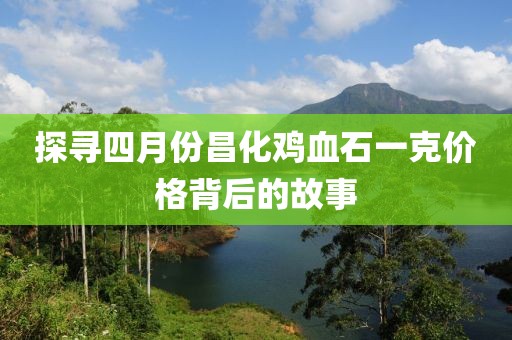 探寻四月份昌化鸡血石一克价格背后的故事