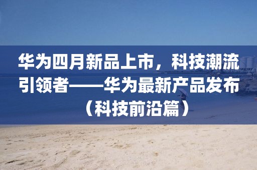 华为四月新品上市，科技潮流引领者——华为最新产品发布（科技前沿篇）