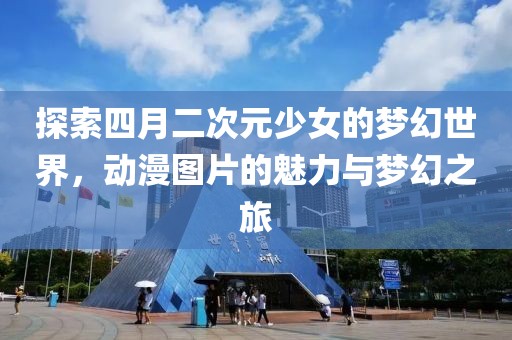 探索四月二次元少女的梦幻世界，动漫图片的魅力与梦幻之旅
