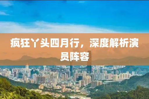 疯狂丫头四月行，深度解析演员阵容