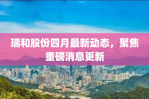 瑞和股份四月最新动态，聚焦重磅消息更新