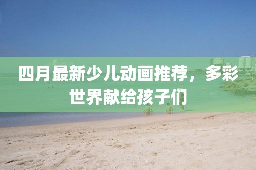 四月最新少儿动画推荐，多彩世界献给孩子们