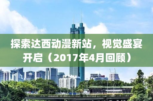 探索达西动漫新站，视觉盛宴开启（2017年4月回顾）