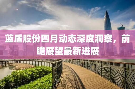 蓝盾股份四月动态深度洞察，前瞻展望最新进展
