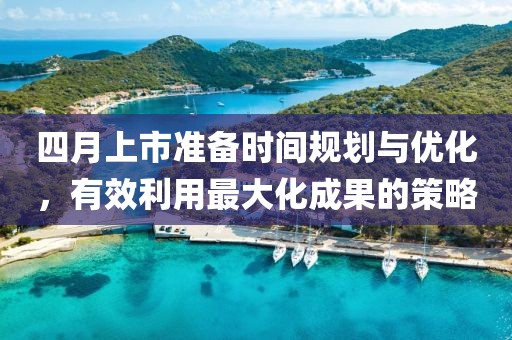 四月上市准备时间规划与优化，有效利用最大化成果的策略
