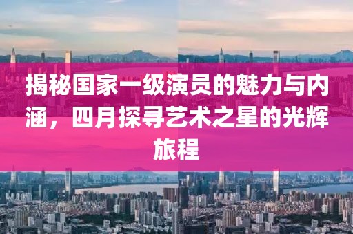揭秘国家一级演员的魅力与内涵，四月探寻艺术之星的光辉旅程
