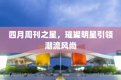 四月周刊之星，璀璨明星引领潮流风尚