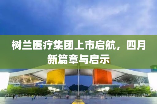 树兰医疗集团上市启航，四月新篇章与启示