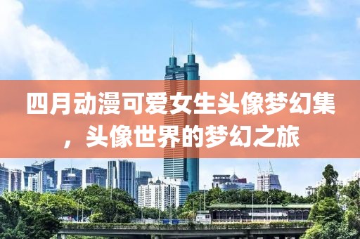 四月动漫可爱女生头像梦幻集，头像世界的梦幻之旅