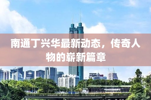 南通丁兴华最新动态，传奇人物的崭新篇章