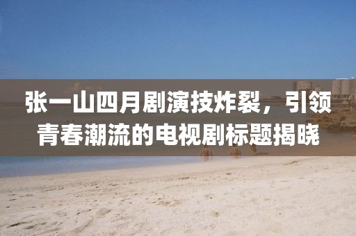 张一山四月剧演技炸裂，引领青春潮流的电视剧标题揭晓