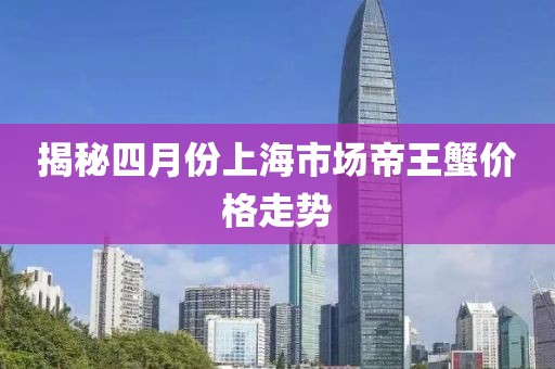 揭秘四月份上海市场帝王蟹价格走势