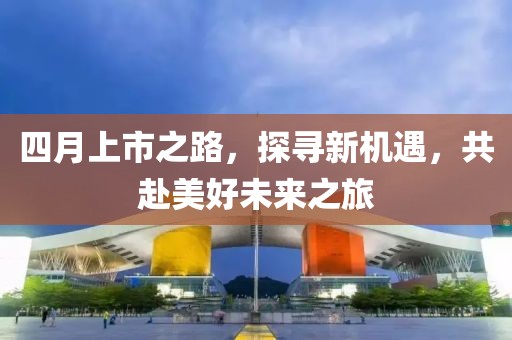 四月上市之路，探寻新机遇，共赴美好未来之旅