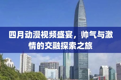 四月动漫视频盛宴，帅气与激情的交融探索之旅