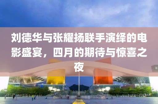 刘德华与张耀扬联手演绎的电影盛宴，四月的期待与惊喜之夜