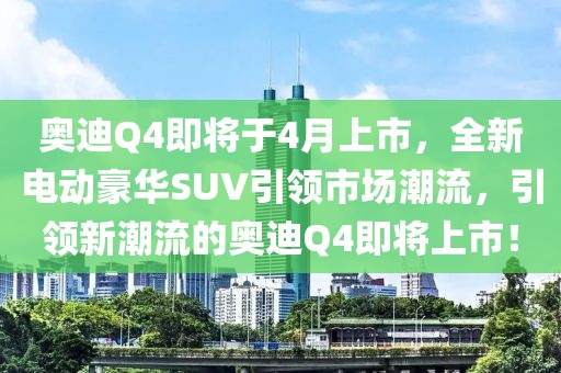 奥迪Q4即将于4月上市，全新电动豪华SUV引领市场潮流，引领新潮流的奥迪Q4即将上市！