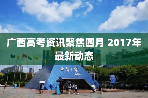 广西高考资讯聚焦四月 2017年最新动态