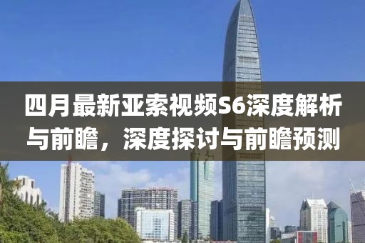 四月最新亚索视频S6深度解析与前瞻，深度探讨与前瞻预测