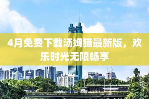 4月免费下载汤姆猫最新版，欢乐时光无限畅享
