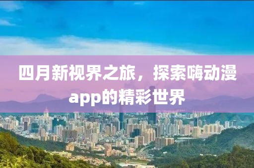 四月新视界之旅，探索嗨动漫app的精彩世界