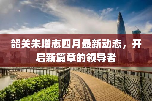 韶关朱增志四月最新动态，开启新篇章的领导者