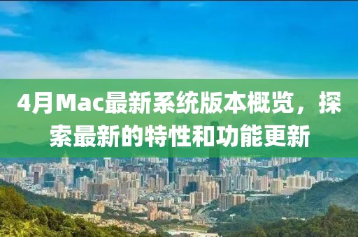 4月Mac最新系统版本概览，探索最新的特性和功能更新