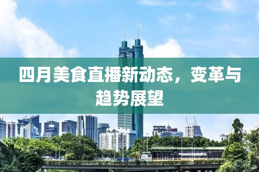 四月美食直播新动态，变革与趋势展望