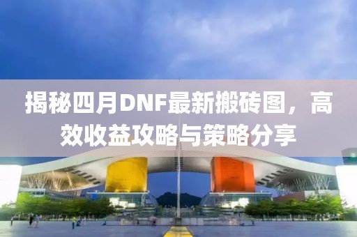 揭秘四月DNF最新搬砖图，高效收益攻略与策略分享