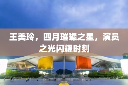 王美玲，四月璀璨之星，演员之光闪耀时刻