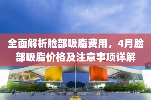全面解析脸部吸脂费用，4月脸部吸脂价格及注意事项详解