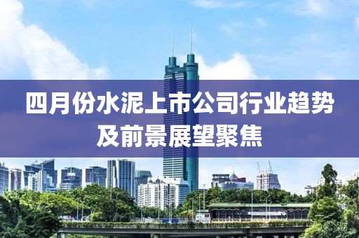 四月份水泥上市公司行业趋势及前景展望聚焦